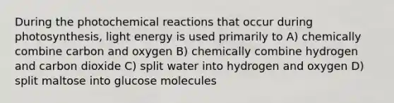 During the photochemical reactions that occur during photosynthesis, light energy is used primarily to A) chemically combine carbon and oxygen B) chemically combine hydrogen and carbon dioxide C) split water into hydrogen and oxygen D) split maltose into glucose molecules