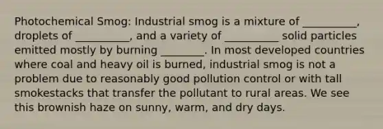 Photochemical Smog: Industrial smog is a mixture of __________, droplets of __________, and a variety of __________ solid particles emitted mostly by burning ________. In most developed countries where coal and heavy oil is burned, industrial smog is not a problem due to reasonably good pollution control or with tall smokestacks that transfer the pollutant to rural areas. We see this brownish haze on sunny, warm, and dry days.