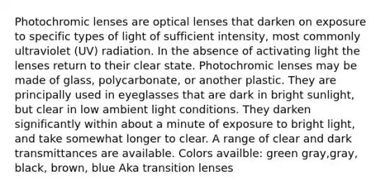 Photochromic lenses are optical lenses that darken on exposure to specific types of light of sufficient intensity, most commonly ultraviolet (UV) radiation. In the absence of activating light the lenses return to their clear state. Photochromic lenses may be made of glass, polycarbonate, or another plastic. They are principally used in eyeglasses that are dark in bright sunlight, but clear in low ambient light conditions. They darken significantly within about a minute of exposure to bright light, and take somewhat longer to clear. A range of clear and dark transmittances are available. Colors availble: green gray,gray, black, brown, blue Aka transition lenses