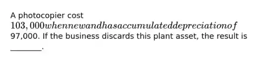 A photocopier cost 103,000 when new and has accumulated depreciation of97,000. If the business discards this plant​ asset, the result is​ ________.