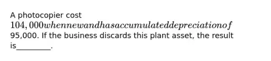 A photocopier cost 104,000 when new and has accumulated depreciation of95,000. If the business discards this plant asset, the result is_________.