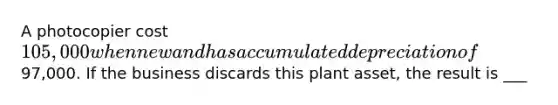 A photocopier cost 105,000 when new and has accumulated depreciation of97,000. If the business discards this plant asset, the result is ___