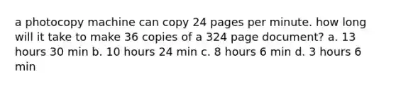 a photocopy machine can copy 24 pages per minute. how long will it take to make 36 copies of a 324 page document? a. 13 hours 30 min b. 10 hours 24 min c. 8 hours 6 min d. 3 hours 6 min