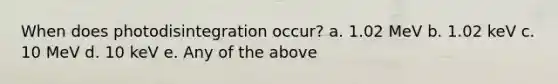 When does photodisintegration occur? a. 1.02 MeV b. 1.02 keV c. 10 MeV d. 10 keV e. Any of the above