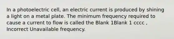 In a photoelectric cell, an electric current is produced by shining a light on a metal plate. The minimum frequency required to cause a current to flow is called the Blank 1Blank 1 cccc , Incorrect Unavailable frequency.