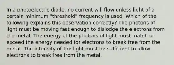 In a photoelectric diode, no current will flow unless light of a certain minimum "threshold" frequency is used. Which of the following explains this observation correctly? The photons of light must be moving fast enough to dislodge the electrons from the metal. The energy of the photons of light must match or exceed the energy needed for electrons to break free from the metal. The intensity of the light must be sufficient to allow electrons to break free from the metal.