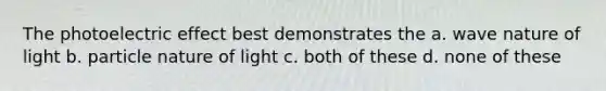 The photoelectric effect best demonstrates the a. wave nature of light b. particle nature of light c. both of these d. none of these