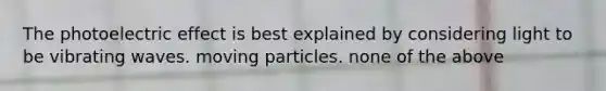 The photoelectric effect is best explained by considering light to be vibrating waves. moving particles. none of the above