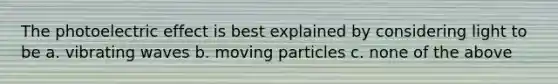 The photoelectric effect is best explained by considering light to be a. vibrating waves b. moving particles c. none of the above