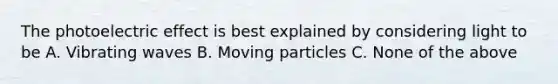 The photoelectric effect is best explained by considering light to be A. Vibrating waves B. Moving particles C. None of the above