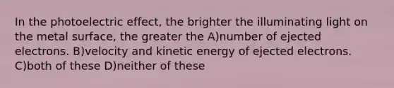 In the photoelectric effect, the brighter the illuminating light on the metal surface, the greater the A)number of ejected electrons. B)velocity and kinetic energy of ejected electrons. C)both of these D)neither of these