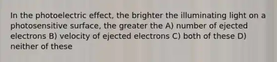 In the photoelectric effect, the brighter the illuminating light on a photosensitive surface, the greater the A) number of ejected electrons B) velocity of ejected electrons C) both of these D) neither of these