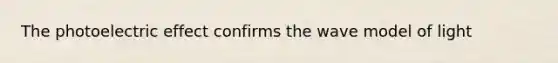 The photoelectric effect confirms the wave model of light