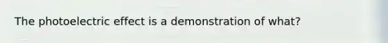 The photoelectric effect is a demonstration of what?