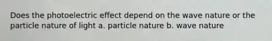 Does the photoelectric effect depend on the wave nature or the particle nature of light a. particle nature b. wave nature