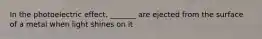 In the photoelectric effect, _______ are ejected from the surface of a metal when light shines on it
