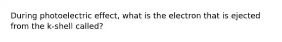 During photoelectric effect, what is the electron that is ejected from the k-shell called?