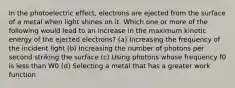 In the photoelectric effect, electrons are ejected from the surface of a metal when light shines on it. Which one or more of the following would lead to an increase in the maximum kinetic energy of the ejected electrons? (a) Increasing the frequency of the incident light (b) Increasing the number of photons per second striking the surface (c) Using photons whose frequency f0 is less than W0 (d) Selecting a metal that has a greater work function