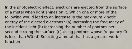 In the photoelectric effect, electrons are ejected from the surface of a metal when light shines on it. Which one or more of the following would lead to an increase in the maximum kinetic energy of the ejected electrons? (a) Increasing the frequency of the incident light (b) Increasing the number of photons per second striking the surface (c) Using photons whose frequency f0 is less than W0 (d) Selecting a metal that has a greater work function