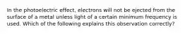 In the photoelectric effect, electrons will not be ejected from the surface of a metal unless light of a certain minimum frequency is used. Which of the following explains this observation correctly?