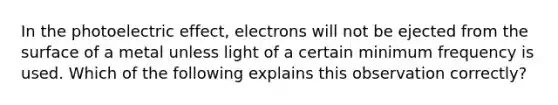 In the photoelectric effect, electrons will not be ejected from the surface of a metal unless light of a certain minimum frequency is used. Which of the following explains this observation correctly?