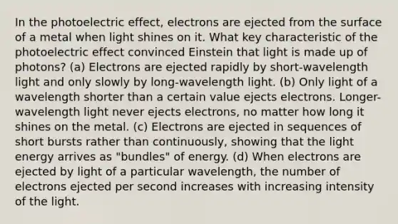 In the photoelectric effect, electrons are ejected from the surface of a metal when light shines on it. What key characteristic of the photoelectric effect convinced Einstein that light is made up of photons? (a) Electrons are ejected rapidly by short-wavelength light and only slowly by long-wavelength light. (b) Only light of a wavelength shorter than a certain value ejects electrons. Longer-wavelength light never ejects electrons, no matter how long it shines on the metal. (c) Electrons are ejected in sequences of short bursts rather than continuously, showing that the light energy arrives as "bundles" of energy. (d) When electrons are ejected by light of a particular wavelength, the number of electrons ejected per second increases with increasing intensity of the light.