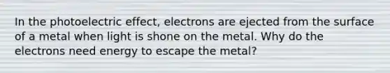 In the photoelectric effect, electrons are ejected from the surface of a metal when light is shone on the metal. Why do the electrons need energy to escape the metal?