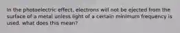 In the photoelectric effect, electrons will not be ejected from the surface of a metal unless light of a certain minimum frequency is used. what does this mean?