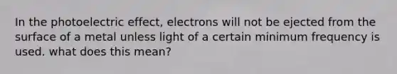 In the photoelectric effect, electrons will not be ejected from the surface of a metal unless light of a certain minimum frequency is used. what does this mean?