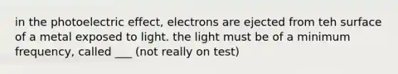 in the photoelectric effect, electrons are ejected from teh surface of a metal exposed to light. the light must be of a minimum frequency, called ___ (not really on test)