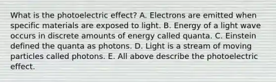 What is the photoelectric effect? A. Electrons are emitted when specific materials are exposed to light. B. Energy of a light wave occurs in discrete amounts of energy called quanta. C. Einstein defined the quanta as photons. D. Light is a stream of moving particles called photons. E. All above describe the photoelectric effect.