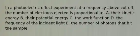 In a photoelectric effect experiment at a frequency above cut off, the number of electrons ejected is proportional to: A. their kinetic energy B. their potential energy C. the work function D. the frequency of the incident light E. the number of photons that hit the sample