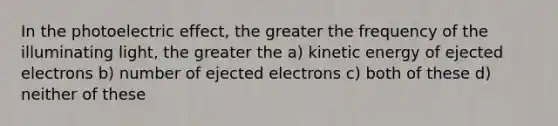 In the photoelectric effect, the greater the frequency of the illuminating light, the greater the a) kinetic energy of ejected electrons b) number of ejected electrons c) both of these d) neither of these