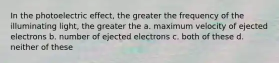 In the photoelectric effect, the greater the frequency of the illuminating light, the greater the a. maximum velocity of ejected electrons b. number of ejected electrons c. both of these d. neither of these