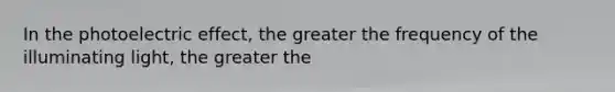 In the photoelectric effect, the greater the frequency of the illuminating light, the greater the