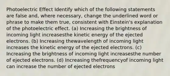 Photoelectric Effect Identify which of the following statements are false and, where necessary, change the underlined word or phrase to make them true, consistent with Einstein's explanation of the photoelectric effect. (a) Increasing the brightness of incoming light increasesthe kinetic energy of the ejected electrons. (b) Increasing thewavelength of incoming light increases the kinetic energy of the ejected electrons. (c) Increasing the brightness of incoming light increasesthe number of ejected electrons. (d) Increasing thefrequencyof incoming light can increase the number of ejected electrons