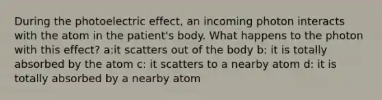 During the photoelectric effect, an incoming photon interacts with the atom in the patient's body. What happens to the photon with this effect? a:it scatters out of the body b: it is totally absorbed by the atom c: it scatters to a nearby atom d: it is totally absorbed by a nearby atom