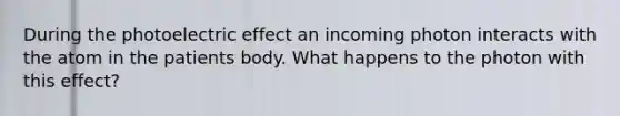 During the photoelectric effect an incoming photon interacts with the atom in the patients body. What happens to the photon with this effect?