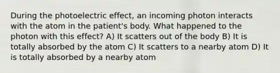 During the photoelectric effect, an incoming photon interacts with the atom in the patient's body. What happened to the photon with this effect? A) It scatters out of the body B) It is totally absorbed by the atom C) It scatters to a nearby atom D) It is totally absorbed by a nearby atom