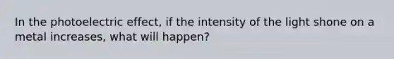 In the photoelectric effect, if the intensity of the light shone on a metal increases, what will happen?