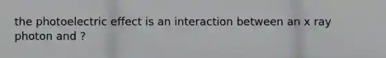 the photoelectric effect is an interaction between an x ray photon and ?