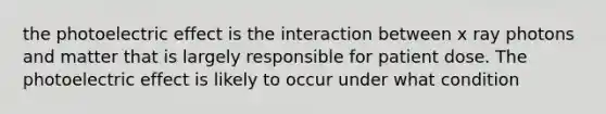 the photoelectric effect is the interaction between x ray photons and matter that is largely responsible for patient dose. The photoelectric effect is likely to occur under what condition