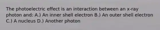 The photoelectric effect is an interaction between an x-ray photon and: A.) An inner shell electron B.) An outer shell electron C.) A nucleus D.) Another photon