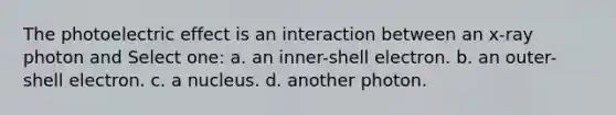 The photoelectric effect is an interaction between an x-ray photon and Select one: a. an inner-shell electron. b. an outer-shell electron. c. a nucleus. d. another photon.