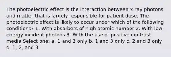 The photoelectric effect is the interaction between x-ray photons and matter that is largely responsible for patient dose. The photoelectric effect is likely to occur under which of the following conditions? 1. With absorbers of high atomic number 2. With low-energy incident photons 3. With the use of positive contrast media Select one: a. 1 and 2 only b. 1 and 3 only c. 2 and 3 only d. 1, 2, and 3