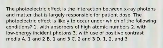 The photoelectric effect is the interaction between x-ray photons and matter that is largely responsible for patient dose. The photoelectric effect is likely to occur under which of the following conditions? 1. with absorbers of high atomic numbers 2. with low-energy incident photons 3. with use of positive contrast media A. 1 and 2 B. 1 and 3 C. 2 and 3 D. 1, 2, and 3