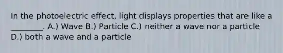 In the photoelectric effect, light displays properties that are like a ________. A.) Wave B.) Particle C.) neither a wave nor a particle D.) both a wave and a particle