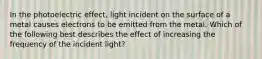 In the photoelectric effect, light incident on the surface of a metal causes electrons to be emitted from the metal. Which of the following best describes the effect of increasing the frequency of the incident light?