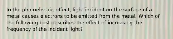 In the photoelectric effect, light incident on the surface of a metal causes electrons to be emitted from the metal. Which of the following best describes the effect of increasing the frequency of the incident light?