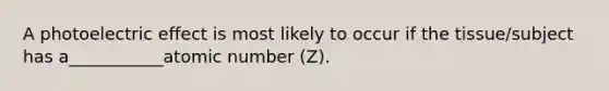 A photoelectric effect is most likely to occur if the tissue/subject has a___________atomic number (Z).